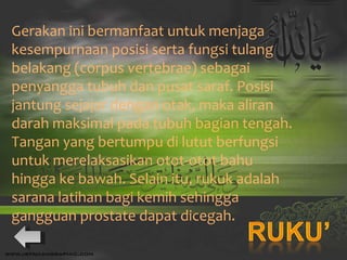 Gerakan ini bermanfaat untuk menjaga kesempurnaan posisi serta fungsi tulang belakang (corpus vertebrae) sebagai penyangga tubuh dan pusat saraf. Posisi jantung sejajar dengan otak, maka aliran darah maksimal pada tubuh bagian tengah. Tangan yang bertumpu di lutut berfungsi untuk merelaksasikan otot-otot bahu hingga ke bawah. Selain itu, rukuk adalah sarana latihan bagi kemih sehingga gangguan prostate dapat dicegah. 