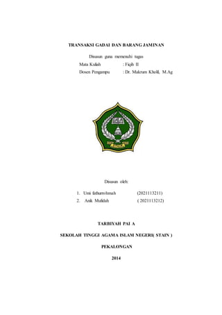 TRANSAKSI GADAI DAN BARANG JAMINAN
Disusun guna memenuhi tugas
Mata Kuliah : Fiqih II
Dosen Pengampu : Dr. Makrum Kholil, M.Ag
Disusun oleh:
1. Umi fathurrohmah (2021113211)
2. Anik Mufidah ( 2021113212)
TARBIYAH PAI A
SEKOLAH TINGGI AGAMA ISLAM NEGERI( STAIN )
PEKALONGAN
2014
 