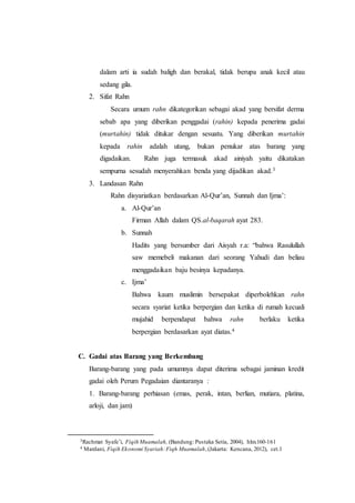 dalam arti ia sudah baligh dan berakal, tidak berupa anak kecil atau
sedang gila.
2. Sifat Rahn
Secara umum rahn dikategorikan sebagai akad yang bersifat derma
sebab apa yang diberikan penggadai (rahin) kepada penerima gadai
(murtahin) tidak ditukar dengan sesuatu. Yang diberikan murtahin
kepada rahin adalah utang, bukan penukar atas barang yang
digadaikan. Rahn juga termasuk akad ainiyah yaitu dikatakan
sempurna sesudah menyerahkan benda yang dijadikan akad.3
3. Landasan Rahn
Rahn disyariatkan berdasarkan Al-Qur’an, Sunnah dan Ijma’:
a. Al-Qur’an
Firman Allah dalam QS.al-baqarah ayat 283.
b. Sunnah
Hadits yang bersumber dari Aisyah r.a: “bahwa Rasulullah
saw memebeli makanan dari seorang Yahudi dan beliau
menggadaikan baju besinya kepadanya.
c. Ijma’
Bahwa kaum muslimin bersepakat diperbolehkan rahn
secara syariat ketika berpergian dan ketika di rumah kecuali
mujahid berpendapat bahwa rahn berlaku ketika
berpergian berdasarkan ayat diatas.4
C. Gadai atas Barang yang Berkembang
Barang-barang yang pada umumnya dapat diterima sebagai jaminan kredit
gadai oleh Perum Pegadaian diantaranya :
1. Barang-barang perhiasan (emas, perak, intan, berlian, mutiara, platina,
arloji, dan jam)
3Rachmat Syafe’i, Fiqih Muamalah, (Bandung: Pustaka Setia, 2004), hlm.160-161
4 Mardani, Fiqih Ekonomi Syariah:Fiqh Muamalah,(Jakarta: Kencana, 2012), cet.1
 