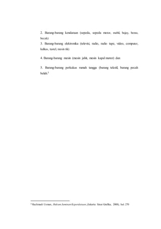 2. Barang-barang kendaraan (sepeda, sepeda motor, mobil, bajay, bemo,
becak)
3. Barang-barang elektronika (televisi, radio, radio tape, video, computer,
kulkas, tustel, mesin tik)
4. Barang-barang mesin (mesin jahit, mesin kapal motor) dan
5. Barang-barang perkakas rumah tangga (barang tekstil, barang pecah
belah.5
5 Rachmadi Usman, Hukum Jaminan Keperdataan,(Jakarta: Sinar Grafika, 2008), hal. 270
 