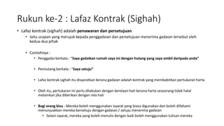 Rukun ke-2 : Lafaz Kontrak (Sighah)
• Lafaz kontrak (sighah) adalah penawaran dan persetujuan
• Iaitu ucapan yang merujuk kepada penggadaian dan persetujuan menerima gadaian tersebut oleh
kedua-dua pihak
• Contohnya :
• Penggadai berkata : “Saya gadaikan rumah saya ini dengan hutang yang saya ambil daripada anda”
• Pemiutang berkata : “Saya setuju”
• Lafaz kontrak sighah itu disyaratkan kerana gadaian adalah kontrak yang membabitkan pertukaran harta
• Oleh itu, pertukaran ini perlu dilakukan dengan kerelaan hati kerana harta seseorang tidak halal
melainkan jika diberikan dengan rela hati
• Bagi orang bisu : Mereka boleh menggunakan isyarat yang biasa digunakan dan boleh difahami
menunjuakkan mereka bersetuju dengan gadaian / setuju menerima gadaian
• Selain isyarat, mereka yang boleh menulis dengan baik boleh menggunakan tulisan mereka
 