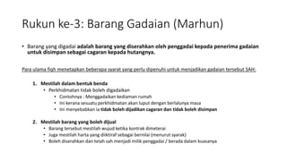 Rukun ke-3: Barang Gadaian (Marhun)
• Barang yang digadai adalah barang yang diserahkan oleh penggadai kepada penerima gadaian
untuk disimpan sebagai cagaran kepada hutangnya.
Para ulama fiqh menetapkan beberapa syarat yang perlu dipenuhi untuk menjadikan gadaian tersebut SAH:
1. Mestilah dalam bentuk benda
• Perkhidmatan tidak boleh digadaikan
• Contohnya : Menggadaikan kediaman rumah
• Ini kerana sesuatu perkhidmatan akan luput dengan berlalunya masa
• Ini menyebabkan ia tidak boleh dijadikan cagaran dan tidak boleh disimpan
2. Mestilah barang yang boleh dijual
• Barang tersebut mestilah wujud ketika kontrak dimeterai
• Juga mestilah harta yang diiktiraf sebagai bernilai (menurut syarak)
• Boleh diserahkan dan telah sah menjadi milik penggadai / berada dalam kuasanya
 