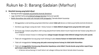 Rukun ke-3: Barang Gadaian (Marhun)
2. Mestilah barang yang boleh dijual
• Barang tersebut mestilah wujud ketika kontrak dimeterai
• Juga mestilah harta yang diiktiraf sebagai bernilai (menurut syarak)
• Boleh diserahkan dan telah sah menjadi milik penggadai / berada dalam kuasanya
• Menggadaikan anak kambing yang bakal dilahirkan adalah tidak sah (kerana ia tidak wujud ketika kontrak dimeterai)
• Demikian juga dengan anjing dan babi > Kedua haiwan ini tidak diiktiraf sebagai harta yang bernilai oleh syarak
• Termasuk juga ,haiwan yang diburu oleh orang yang berihram ketika dalam musim haji/umrah dan haiwan yang diburu di
Tanah Mekah
• Ini kerana haiwan-haiwan ini diketogerikan sebagai bangkai (bangkai tidak diiktiraf sebagai harta oleh syarak)
• Tidak sah menggadaikan burung yang masih terbang di udara kerana haiwan ini tidak boleh diserahkan
• Tidak sah menggadaikan hutang yang ada pada seseorang kerana hutang itu tidak boleh diserahkan
• Tidak sah menggadaikan barang yang ditawarkan kepadanya untuk dibeli / benda-benda yang terbiar seperti kayu
api/rumput yang tidak bertuan.
• Ini kerana semua barang ini masih belum sah sebagai miliknya dan belum berada dalam kuasanya
 
