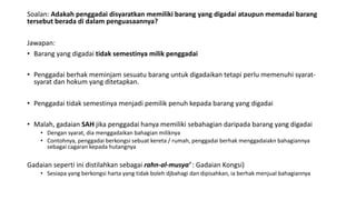 Soalan: Adakah penggadai disyaratkan memiliki barang yang digadai ataupun memadai barang
tersebut berada di dalam penguasaannya?
Jawapan:
• Barang yang digadai tidak semestinya milik penggadai
• Penggadai berhak meminjam sesuatu barang untuk digadaikan tetapi perlu memenuhi syarat-
syarat dan hokum yang ditetapkan.
• Penggadai tidak semestinya menjadi pemilik penuh kepada barang yang digadai
• Malah, gadaian SAH jika penggadai hanya memiliki sebahagian daripada barang yang digadai
• Dengan syarat, dia menggadaikan bahagian miliknya
• Contohnya, penggadai berkongsi sebuat kereta / rumah, penggadai berhak menggadaiakn bahagiannya
sebagai cagaran kepada hutangnya
Gadaian seperti ini distilahkan sebagai rahn-al-musya’ : Gadaian Kongsi)
• Sesiapa yang berkongsi harta yang tidak boleh djbahagi dan dipisahkan, ia berhak menjual bahagiannya
 