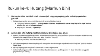 Rukun ke-4: Hutang (Marhun Bihi)
2. Hutang tersebut mestilah telah sah menjadi tanggungan penggadai terhadap penerima
gadaian
• Gadaian juga sah jika ia membabitkan kontrak yang melibatkan hutang
• Contohnya: Pembeli berkata : “Jualkan kepada saya baju dengan harga RM100 yang saya akan bayar selepas
sebulan dan jam ini sebagai gadaian.”
• Penjual pula berkata : “Saya setuju”
3. Jumlah dan sifat hutang mestilah diketahui oleh kedua-dua pihak
• Apabila disahkan penggadai berhutang dengan penerima gadaian tetapi penerima gadaian tidak pasti adakah hutang
ini dalah nilai ringgit Malaysia atau mata wang yang lain? (contoh)
• Adakah jumlahnya RM1000 atau RM2000?
• Lalu penerima gadaian meminta penggadai menggadai sesuatu sebagai cagaran kepada hutang tadi, gadaian tersebut
TIDAK SAH.
• Sekalipun penggadai mengetahui jumlah dan sifat hutang tersebut
• Ini kerana hutang yang tidak diketahui ini tidak dapat diselesaikan apabila gadaian ini dijual dalam kes penggadai
gagal membayar hutang.
 