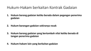 Hukum-Hakam berkaitan Kontrak Gadaian
1. Hukum barang gadaian ketika berada dalam pegangan penerima
gadaian
2. Hukum barangan gadaian sekiranya rosak
3. Hukum barang gadaian yang bertambah nilai ketika berada di
tangan penerima gadaian
4. Hukum-hakam lain yang berkaitan gadaian
 