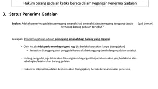 Hukum barang gadaian ketika berada dalam Pegangan Penerima Gadaian
3. Status Penerima Gadaian
Soalan: Adakah penerima gadaian pemegang amanah (yad amanah) atau pemegang tanggung-jawab (yad doman)
terhadap barang gadaian tersebut?
Jawapan: Penerima gadaian adalah pemegang amanah bagi barang yang digadai
• Oleh itu, dia tidak perlu membayar ganti rugi jika berlaku kerosakan (tanpa disengajakan)
• Kerosakan ditanggung oleh penggadai kerana dia bertanggung-jawab dengan gadaian tersebut
• Hutang penggadai juga tidak akan dikurangkan sebagai ganti kepada kerosakan yang berlaku ke atas
sebahagian/keseluruhan barang gadaian
• Hukum ini dikecualikan dalam kes kerosakan disengajakan/ berlaku kerana kecuaian penerima.
 