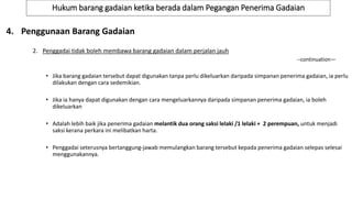 Hukum barang gadaian ketika berada dalam Pegangan Penerima Gadaian
4. Penggunaan Barang Gadaian
2. Penggadai tidak boleh membawa barang gadaian dalam perjalan jauh
--continuation—
• Jika barang gadaian tersebut dapat digunakan tanpa perlu dikeluarkan daripada simpanan penerima gadaian, ia perlu
dilakukan dengan cara sedemikian.
• Jika ia hanya dapat digunakan dengan cara mengeluarkannya daripada simpanan penerima gadaian, ia boleh
dikeluarkan
• Adalah lebih baik jika penerima gadaian melantik dua orang saksi lelaki /1 lelaki + 2 perempuan, untuk menjadi
saksi kerana perkara ini melibatkan harta.
• Penggadai seterusnya bertanggung-jawab memulangkan barang tersebut kepada penerima gadaian selepas selesai
menggunakannya.
 
