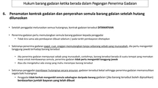 Hukum barang gadaian ketika berada dalam Pegangan Penerima Gadaian
6. Penamatan kontrak gadaian dan penyerahan semula barang gdaian setelah hutang
dilunaskan
• Setelah penggadai melunaskan semua hutangnya, kontrak gadaian tersebut DITAMATKAN
• Penerima gadaian perlu memulangkan semula barang gadaian kepada penggadai
• Tidak kira sama ada pembayaran dibuat sebelum / pada tarikh pembayaran ditetapkan
• Sekiranya penerima gadaian gagal, cuai, enggan memulangkan tanpa sebarang sebab yang munasabah, dia perlu mengambil
tanggung-jawab terhadap barang tersebut
• Jika penerima gadaian mempunyai sebab yang munasabah, contohnya, barang tersebut berada di suatu tempat yang memakan
masa untuk membawanya semula, penerima gadaian tidak perlu mengambil tanggung-jawab
• Atau dia mengetahui ada orang yang mahu merampas barang tersebut
• Sekiranya penggadai membayar hutangnya secara ansuran, gadaian tersebut kekal sehingga penerima gadaian memansuhkan
segala baki hutangnya
• Penggadai tidak berhak mengambil semula sebahagian daripada barang gadaian (jika barang tersebut boleh dipisahkan)
berdasarkan jumlah bayaran yang telah dibuat
 