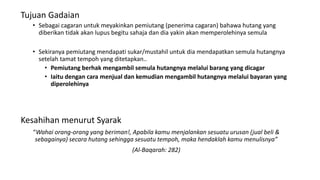 Tujuan Gadaian
• Sebagai cagaran untuk meyakinkan pemiutang (penerima cagaran) bahawa hutang yang
diberikan tidak akan lupus begitu sahaja dan dia yakin akan memperolehinya semula
• Sekiranya pemiutang mendapati sukar/mustahil untuk dia mendapatkan semula hutangnya
setelah tamat tempoh yang ditetapkan..
• Pemiutang berhak mengambil semula hutangnya melalui barang yang dicagar
• Iaitu dengan cara menjual dan kemudian mengambil hutangnya melalui bayaran yang
diperolehinya
Kesahihan menurut Syarak
“Wahai orang-orang yang beriman!, Apabila kamu menjalankan sesuatu urusan (jual beli &
sebagainya) secara hutang sehingga sesuatu tempoh, maka hendaklah kamu menulisnya”
(Al-Baqarah: 282)
 
