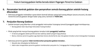 Hukum barang gadaian ketika berada dalam Pegangan Penerima Gadaian
7. Penjualan Barang Gadaian
• Setelah tempoh yang diberikan untuk penggadai melunaskan hutangnya tamat & penggadai gagal membayarnya..
• Barang gadaian akan dijual bagi melunaskan hutang tersebut
• Pihak yang berhak menjual barang gadaian tersebut ialah penggadai/ wakilnya
• Ini kerana penggadai adalah pemilik asal dan wakilnya adalah penganti bagi pihaknya
• Namun, keizinan penerima gadian juga diperlukan kerana dia berhak ke atas nilai gadaian tersebut untuk melangsaikan hutangnya
• Sekiranya penerima gadaian tidak membenarkan penjualan gadaian tersebut..
• Masalah akan dihadapkan ke Mahkamah
• Hakim akan mengarahkan penerima gadaian membenarkan penjualan itu / menggugurkan hutang penggadai
6. Penamatan kontrak gadaian dan penyerahan semula barang gdaian setelah hutang
dilunaskan
• Sekiranya penggadai meletakkan syarat dalam kontrak bahawa setiap kali hutang dibayar (secara ansuran), dia akan
menerima semula gadaian dengan kadar yang sama, kontrak ini TIDAK SAH.
 