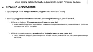 Hukum barang gadaian ketika berada dalam Pegangan Penerima Gadaian
7. Penjualan Barang Gadaian
• Apa yang wajib adalah menggunakan harta penggadai untuk melunaskan hutang
• Sekiranya penggadai memberi kebenaran untuk penerima gadaian menjual gadaian tersebut..
• Sekiranya ia dilakukan di hadapan penggadai, jualan tersebut SAH
• Ini kerana penggadai masih boleh menarik balik kebenarannya sebelum kontrak jual beli dimeterai , apabila dia
mendapati jual beli itu merugikan
• Sekiranya penjualan dilakukan tanpa kehadiran penggadai,jualan tersebut TIDAK SAH
• Tanpa kehadiran penggadai, penerima gadaian mungkin bersikap tidak berhati-hati untuk menjaga kepentingan
penggadai.
 