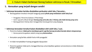 2. Hukum-Hakam berkenaan Barang Gadaian sekiranya ia Rosak / Dirosakkan
1. Kerosakan yang terjadi dengan sendiri
• Sekiranya kerosakan berlaku disebabkan perbuatan salah laku / kecuaian…
• Barang gadaian tersebut menjadi tanggung-jawab pihak yang melakukan salah laku/cuai
• Penggadai / Penerima Gadaian / Pihak Ketiga
• Ganti rugi perlu dibuat dengan barang yang sama jika ada / nilainya, jika tiada barang yang sama
• Barang gentian/ nilainya akan menggantikan barang gentian yang dipegang
• Sekiranya kerosakan tersebut bukan disebabkan oleh salah laku / cuai..
• Penerima Gadaian tidak perlu membayar ganti rugi jika barang tersebut berada dalam simpanannya
• Kerana penerima gadaian adalah orang yang diamanahkan
• Kerosakan yang berlaku adalah harta milik penggadai
• Ini tidak menyebabkan hutang penggadai dipupuskan
• Penerima gadaian tidak perlu menggantikannya untuk dijadikan gadaian semula kerana ia tidak dilakukan
dengan sengaja.
 