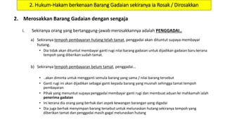 2. Hukum-Hakam berkenaan Barang Gadaian sekiranya ia Rosak / Dirosakkan
2. Merosakkan Barang Gadaian dengan sengaja
i. Sekiranya orang yang bertanggung-jawab merosakkannya adalah PENGGADAI..
a) Sekiranya tempoh pembayaran hutang telah tamat, penggadai akan dituntut supaya membayar
hutang.
• Dia tidak akan dituntut membayar ganti rugi nilai barang gadaian untuk dijadikan gadaian baru kerana
tempoh yang diberikan sudah tamat.
b) Sekiranya tempoh pembayaran belum tamat, penggadai…
• ..akan diminta untuk mengganti semula barang yang sama / nilai barang tersebut
• Ganti rugi ini akan dijadikan sebagai ganti kepada barang yang musnah sehingga tamat tempoh
pembayaran
• Pihak yang menuntut supaya penggadai membayar ganti rugi dan membuat aduan ke mahkamah ialah
penerima gadaian
• Ini kerana dia orang yang berhak dari aspek kewangan barangan yang digadai
• Dia juga berhak menyimpan barang tersebut untuk melunaskan hutang sekiranya tempoh yang
diberikan tamat dan penggadai masih gagal melunaskan hutang
 