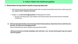 1. Menyerahkan barang Gadaian kepada orang yang dipercayai
• Sekiranya barang tersebut diserahkan kepada salah satu pihak yang terlibat tanpa keizinan pihak yang satu
lagi, orang ini telah melakukan kesalahan
• Dengan itu, dia perlu bertanggung-jawab terhadap gadaian tersebut.
• Dia perlu membayar ganti rugi mengikut nilai barang tersebut jika kerosakan berlaku disebabkan
tindakannya
a) Sekiranya kerosakan berlaku semasa barang tersebut berada padanya, tetapi bukan kerana salah laku atau
kecuaian, dia tidak perlu bertanggung-jawab.
*(Kerana kedudukannya adalah sebagai orang yang diamanahkan)
Sekiranya kerosakan itu berlaku disebabkan oleh salah laku / cuai , dia akan diminta ganti rugi sama seperti
penerima gadaian
4. Hukum-Hakam lain berkenaan gadaian
 