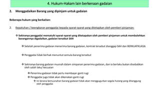 2. Menggadaikan Barang yang dipinjam untuk gadaian
Beberapa hukum yang berkaitan:
2. Kepatuhan / keengkaran penggadai kepada syarat-syarat yang ditetapkan oleh pemberi pinjaman:
 Sekiranya penggadai mematuhi syarat-syarat yang ditetapakan oleh pemberi pinjaman untuk membolehkan
barangannya digadaikan, gadaian tersebut SAH
 Setelah penerima gadaian menerima barang gadaian, kontrak tersebut dianggap SAH dan BERKUATKUASA
 Penggadai tidak berhak menuntut semula barang tersebut
 Sekiranya barang gadaian musnah dalam simpanan penerima gadaian, dan ia berlaku bukan disebabkan
oleh salah laku/ kecuaian
 Penerima gadaian tidak perlu membayar ganti rugi
 Penggadai juga tidak akan dikenakan ganti rugi
 Ini kerana kemusnahan barang gadaian tidak akan menggugurkan segala hutang yang ditanggung
oleh penggadai
4. Hukum-Hakam lain berkenaan gadaian
 
