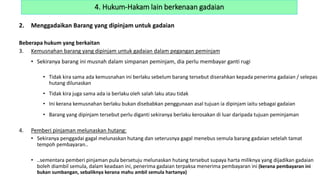 2. Menggadaikan Barang yang dipinjam untuk gadaian
Beberapa hukum yang berkaitan
3. Kemusnahan barang yang dipinjam untuk gadaian dalam pegangan peminjam
• Sekiranya barang ini musnah dalam simpanan peminjam, dia perlu membayar ganti rugi
• Tidak kira sama ada kemusnahan ini berlaku sebelum barang tersebut diserahkan kepada penerima gadaian / selepas
hutang dilunaskan
• Tidak kira juga sama ada ia berlaku oleh salah laku atau tidak
• Ini kerana kemusnahan berlaku bukan disebabkan penggunaan asal tujuan ia dipinjam iaitu sebagai gadaian
• Barang yang dipinjam tersebut perlu diganti sekiranya berlaku kerosakan di luar daripada tujuan peminjaman
4. Pemberi pinjaman melunaskan hutang:
• Sekiranya penggadai gagal melunaskan hutang dan seterusnya gagal menebus semula barang gadaian setelah tamat
tempoh pembayaran..
• ..sementara pemberi pinjaman pula bersetuju melunaskan hutang tersebut supaya harta miliknya yang dijadikan gadaian
boleh diambil semula, dalam keadaan ini, penerima gadaian terpaksa menerima pembayaran ini (kerana pembayaran ini
bukan sumbangan, sebaliknya kerana mahu ambil semula hartanya)
4. Hukum-Hakam lain berkenaan gadaian
 