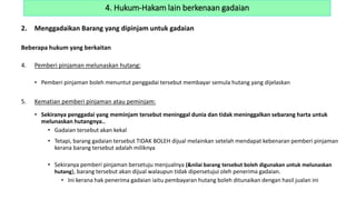 2. Menggadaikan Barang yang dipinjam untuk gadaian
Beberapa hukum yang berkaitan
4. Pemberi pinjaman melunaskan hutang:
• Pemberi pinjaman boleh menuntut penggadai tersebut membayar semula hutang yang dijelaskan
5. Kematian pemberi pinjaman atau peminjam:
• Sekiranya penggadai yang meminjam tersebut meninggal dunia dan tidak meninggalkan sebarang harta untuk
melunaskan hutangnya..
• Gadaian tersebut akan kekal
• Tetapi, barang gadaian tersebut TIDAK BOLEH dijual melainkan setelah mendapat kebenaran pemberi pinjaman
kerana barang tersebut adalah miliknya
• Sekiranya pemberi pinjaman bersetuju menjualnya (&nilai barang tersebut boleh digunakan untuk melunaskan
hutang), barang tersebut akan dijual walaupun tidak dipersetujui oleh penerima gadaian.
• Ini kerana hak penerima gadaian iaitu pembayaran hutang boleh ditunaikan dengan hasil jualan ini
4. Hukum-Hakam lain berkenaan gadaian
 