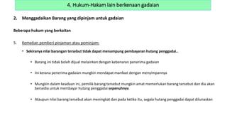 2. Menggadaikan Barang yang dipinjam untuk gadaian
Beberapa hukum yang berkaitan
5. Kematian pemberi pinjaman atau peminjam:
• Sekiranya nilai barangan tersebut tidak dapat menampung pembayaran hutang penggadai..
• Barang ini tidak boleh dijual melainkan dengan kebenaran penerima gadaian
• Ini kerana penerima gadaian mungkin mendapat manfaat dengan menyimpannya
• Mungkin dalam keadaan ini, pemilik barang tersebut mungkin amat memerlukan barang tersebut dan dia akan
bersedia untuk membayar hutang penggadai sepenuhnya
• Ataupun nilai barang tersebut akan meningkat dan pada ketika itu, segala hutang penggadai dapat dilunaskan
4. Hukum-Hakam lain berkenaan gadaian
 
