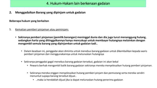 2. Menggadaikan Barang yang dipinjam untuk gadaian
Beberapa hukum yang berkaitan
5. Kematian pemberi pinjaman atau peminjam:
• Sekiranya pemberi pinjaman (pemilik barangan) meninggal dunia dan dia juga turut menanggung hutang,
sedangkan harta yang ditinggalkannya hanya mencukupi untuk membayar hutangnya melainkan dengan
mengambil semula barang yang dipinjamkan untuk gadaian tadi..
• Dalam keadaan ini, penggadai akan diminta untuk menebus barang gadaian untuk dikembalikan kepada waris
pemberi pinjaman dan menggunakannya untuk melunaskan hutangnya
• Sekiranya penggadai gagal menebus barang gadaian tersebut, gadaian ini akan kekal
• Pewaris berhak mengambil balik barang gadaian sekiranya mereka menyelesaikan hutang pemberi pinjaman.
• Sekiranya mereka enggan menyelesaikan hutang pemberi pinjam dan pemiutang serta mereka sendiri
menuntut supaya barang tersebut dijual..
• ..maka ia hendaklah dijual jika ia dapat melunaskan hutang penerima gadaian
4. Hukum-Hakam lain berkenaan gadaian
 