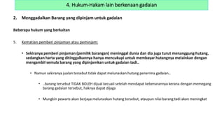 2. Menggadaikan Barang yang dipinjam untuk gadaian
Beberapa hukum yang berkaitan
5. Kematian pemberi pinjaman atau peminjam:
• Sekiranya pemberi pinjaman (pemilik barangan) meninggal dunia dan dia juga turut menanggung hutang,
sedangkan harta yang ditinggalkannya hanya mencukupi untuk membayar hutangnya melainkan dengan
mengambil semula barang yang dipinjamkan untuk gadaian tadi..
• Namun sekiranya jualan tersebut tidak dapat melunaskan hutang penerima gadaian..
• ..barang tersebut TIDAK BOLEH dijual kecuali setelah mendapat kebenarannya kerana dengan memegang
barang gadaian tersebut, haknya dapat dijaga
• Mungkin pewaris akan berjaya melunaskan hutang tersebut, ataupun nilai barang tadi akan meningkat
4. Hukum-Hakam lain berkenaan gadaian
 