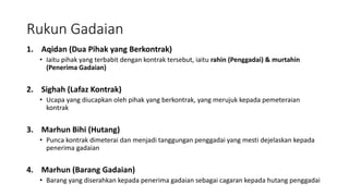 Rukun Gadaian
1. Aqidan (Dua Pihak yang Berkontrak)
• Iaitu pihak yang terbabit dengan kontrak tersebut, iaitu rahin (Penggadai) & murtahin
(Penerima Gadaian)
2. Sighah (Lafaz Kontrak)
• Ucapa yang diucapkan oleh pihak yang berkontrak, yang merujuk kepada pemeteraian
kontrak
3. Marhun Bihi (Hutang)
• Punca kontrak dimeterai dan menjadi tanggungan penggadai yang mesti dejelaskan kepada
penerima gadaian
4. Marhun (Barang Gadaian)
• Barang yang diserahkan kepada penerima gadaian sebagai cagaran kepada hutang penggadai
 