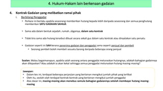 4. Kontrak Gadaian yang melibatkan ramai pihak
i. Berbilang Penggadai
• Perkara ini berlaku apabila seseorang memberikan hutang kepada lebih daripada seseorang dan semua penghutang
memberikan SATU GADAIAN SAHAJA
• Sama ada dalam bentuk sejadah..rumah..sbgainya, dalam satu kontrak
• Tidak kira sama ada hutang tersebut dibuat secara sekali gus dalam satu kontrak atau dinyatakan satu persatu
• Gadaian seperti ini SAH kerana penerima gadaian dan penggadai sama seperti penjual dan pembeli
• Seorang pembeli boleh membeli sesuatu barang daripada beberapa orang penjual
Soalan: Walau bagaimanapun, apabila salah seorang antara penggadai melunaskan hutangnya, adakah bahagian gadainnya
akan dilepaskan? Atau adakah ia akan kekal sehingga semua penggadai melunaskan hutang masing-masing?
4. Hukum-Hakam lain berkenaan gadaian
Jawapan:
• Dalam kes ini, terdapat beberapa perjanjian yang berlainan mengikut jumlah pihak yang terlibat
• Oleh itu, seolah-olah terdapat kontrak-kontrak yang berlainan mengikut jumlah penggadai
• Atas dasar ini, masing-masing akan menebus semula bahagian gadaiannya setelah membayar hutang masing-
masing
 