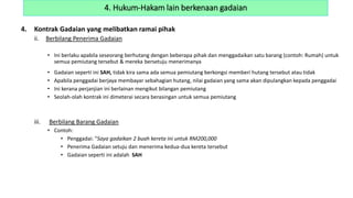 4. Kontrak Gadaian yang melibatkan ramai pihak
ii. Berbilang Penerima Gadaian
• Ini berlaku apabila seseorang berhutang dengan beberapa pihak dan menggadaikan satu barang (contoh: Rumah) untuk
semua pemiutang tersebut & mereka bersetuju menerimanya
• Gadaian seperti ini SAH, tidak kira sama ada semua pemiutang berkongsi memberi hutang tersebut atau tidak
• Apabila penggadai berjaya membayar sebahagian hutang, nilai gadaian yang sama akan dipulangkan kepada penggadai
• Ini kerana perjanjian ini berlainan mengikut bilangan pemiutang
• Seolah-olah kontrak ini dimeterai secara berasingan untuk semua pemiutang
iii. Berbilang Barang Gadaian
• Contoh:
• Penggadai: “Saya gadaikan 2 buah kereta ini untuk RM200,000
• Penerima Gadaian setuju dan menerima kedua-dua kereta tersebut
• Gadaian seperti ini adalah SAH
4. Hukum-Hakam lain berkenaan gadaian
 