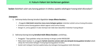 Soalan: Bolehkah salah satu barang gadaian ini ditebus apabila sebahagian hutang telah dilunaskan?
Jawapan:
1. Sekiranya kedua barang tersebut digadaikan tanpa dibeza-bezakan…
• ..Penggadai tidak boleh menerima mana-mana bahagian gadaian melainkan setelah semua hutang dilunaskan.
• Ini kerana semua barang gadaian adalah cagaran untuk semua hutang
• Dengan ini, semua gadaian ini akan disimpan dan tidak akan dipisahkan melainkan hutang dibayar
2. Sekiranya barang-barang tersebut telah dibeza-bezakan..contohnya..
• Penggadai: “Saya gadaikan setiap satu barang ini dengan jumlah RM100,000
• Maka dalam keadaan ini, penggadai berhak menerima semula salah satu daripada barang gadaian tersebut sebaik
sahaja dia melunaskan bahagian hutang bagi barang gadaian tersebut.
• Seolah-olah terdapat 2 kontrak apabila kedua-dua bahagian barang gadaian telah ditentukan
4. Hukum-Hakam lain berkenaan gadaian
 