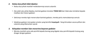 2. Kedua-dua pihak tidak dipaksa
• Kedua-dua pihak mestilah melakukannnya secara sukarela
• Jika salah satu pihak dipaksa, kontrak gadaian tersebut TIDAK SAH dan tidak akan tertakluk kepada
implikasi dan hukum gadaian
• Sekiranya mereka ingin meneruskan kontrak gadaian, mereka perlu memulakannya semula
• Sebabnya gadaian merupakan amalan yang bersifat Insyaiyyah : Yang dimulakan secara pilihan dan
sukarela yang dibenarkan syarak
3. Kelayakan memberi dan menerima bayaran gadaian
• Mereka mestilah sama ada pemilik kepada barang yang digadai atau pemilik kepada hutang yang
dicagar dengan gadaian
 