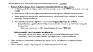 Walau bagaimanapun, para ulama fiqh memberi pengecualian kepada 2 keadaaan:
2. Gadaian dilakukan dengan alasan yang jelas membawa kebaikan kepada jagaan mereka
• Contohnya, wali atau pemegang wasiat menemui barangan yang bernilai RM200 tetapi dijual pada harga
RM100.
• Namun orang yang dibawah jagaannya tidak mempunyai wang untuk membeli barangan tersebut
• Dalam keadaan ini, penjaga boleh membelinya dengan menggadaikan harta milik (org yg dibawah
jagaannya) yang bernilai RM100
• Disyaratkan barang tersebut digadaikan kepada seseorang yang dipercayai dan berharta
• Gadaian tersebut juga dilakukan di hadapan saksi dan untuk tempoh yang tidak terlalu lama pada
kebiasaannya
• Jika mana-mana syarat ini tidak dipatuhi, gadaian tersebut TIDAK SAH
• Selain menggadai, menerima gadaian juga dibenarkan
• Contoh Wali menjual milik jagaan mereka yang berharga RM100 dengan harga RM200
• Kemudian dia menerima gadaian pembeli bagi jagaan mereka yang menilai RM200
• Dalam keadaan ini, jelas apa yang dilakukan oleh penjaga adalah untuk kebaikan orang yang dibawah
jagaannya.
• Oleh itu, tindakan penjaga yang menggadai dan menerima gadaian adalah SAH.
 