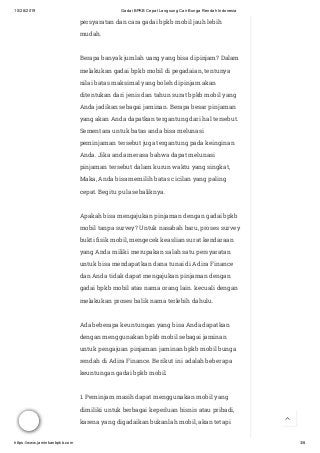 10/28/2019 Gadai BPKB Cepat Langsung Cair Bunga Rendah Indonesia
https://www.jaminkanbpkb.com 3/8
persyaratan dan cara gadai bpkb mobil jauh lebih
mudah.
Berapa banyak jumlah uang yang bisa dipinjam? Dalam
melakukan gadai bpkb mobil di pegadaian, tentunya
nilai batas maksimal yang boleh dipinjam akan
ditentukan dari jenis dan tahun surat bpkb mobil yang
Anda jadikan sebagai jaminan. Berapa besar pinjaman
yang akan Anda dapatkan tergantung dari hal tersebut.
Sementara untuk batas anda bisa melunasi
peminjaman tersebut juga tergantung pada keinginan
Anda. Jika anda merasa bahwa dapat melunasi
pinjaman tersebut dalam kurun waktu yang singkat,
Maka, Anda bisa memilih batas cicilan yang paling
cepat. Begitu pula sebaliknya.
Apakah bisa mengajukan pinjaman dengan gadai bpkb
mobil tanpa survey? Untuk nasabah baru, proses survey
bukti sik mobil, mengecek keaslian surat kendaraan
yang Anda miliki merupakan salah satu persyaratan
untuk bisa mendapatkan dana tunai di Adira Finance
dan Anda tidak dapat mengajukan pinjaman dengan
gadai bpkb mobil atas nama orang lain. kecuali dengan
melakukan proses balik nama terlebih dahulu.
Ada beberapa keuntungan yang bisa Anda dapatkan
dengan menggunakan bpkb mobil sebagai jaminan
untuk pengajuan pinjaman jaminan bpkb mobil bunga
rendah di Adira Finance. Berikut ini adalah beberapa
keuntungan gadai bpkb mobil.
1. Peminjam masih dapat menggunakan mobil yang
dimiliki untuk berbagai keperluan bisnis atau pribadi,
karena yang digadaikan bukanlah mobil, akan tetapi 
 