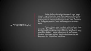 Gadai disebut rahn dalam bahasa arab, yang berarti
sesuatu yang tertahan atau tetap. Rahn juga merupakan istilah
untuk memberikan harta sebagai jaminan untuk utang. Benda
yang digunakan sebagai jaminan juga disebut rahn. Sementara
itu, orang yang memiliki utang atau menggadaikan disebut
rahin.
Adanya sistem gadai bertujuan untuk melunasi utang
yang tidak dapat dibayar oleh orang yang berutang. Nilai
barang yang digadaikan biasanya sebanding dengan nilai utang
yang telah diambil. Dengan sistem gadai ini, ada jaminan
terhadap harta kekayaan bagi si pemberi pinjaman dan ada
keamanan dari risiko hilang atau ditipu.
A. PENGERTIAN GADAI
 