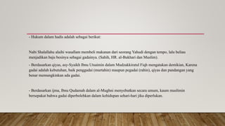 - Hukum dalam hadis adalah sebagai berikut:
Nabi Shalallahu alaihi wasallam membeli makanan dari seorang Yahudi dengan tempo, lalu beliau
menjadikan baju besinya sebagai gadainya. (Sahih, HR. al-Bukhari dan Muslim).
- Berdasarkan qiyas, asy-Syaikh Ibnu Utsaimin dalam Mudzakkiratul Fiqh mengatakan demikian, Karena
gadai adalah kebutuhan, baik penggadai (murtahin) maupun pegadai (rahin), qiyas dan pandangan yang
benar memungkinkan ada gadai.
- Berdasarkan ijma, Ibnu Qudamah dalam al-Mughni menyebutkan secara umum, kaum muslimin
bersepakat bahwa gadai diperbolehkan dalam kehidupan sehari-hari jika diperlukan.
 