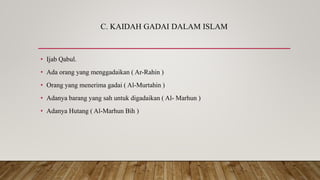 C. KAIDAH GADAI DALAM ISLAM
• Ijab Qabul.
• Ada orang yang menggadaikan ( Ar-Rahin )
• Orang yang menerima gadai ( Al-Murtahin )
• Adanya barang yang sah untuk digadaikan ( Al- Marhun )
• Adanya Hutang ( Al-Marhun Bih )
 