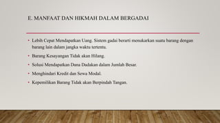 E. MANFAAT DAN HIKMAH DALAM BERGADAI
• Lebih Cepat Mendapatkan Uang. Sistem gadai berarti menukarkan suatu barang dengan
barang lain dalam jangka waktu tertentu.
• Barang Kesayangan Tidak akan Hilang.
• Solusi Mendapatkan Dana Dadakan dalam Jumlah Besar.
• Menghindari Kredit dan Sewa Modal.
• Kepemilikan Barang Tidak akan Berpindah Tangan.
 