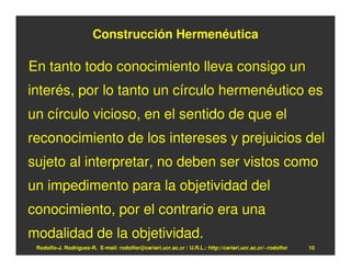 Construcción Hermenéutica

En tanto todo conocimiento lleva consigo un
interés, por lo tanto un círculo hermenéutico es
un círculo vicioso, en el sentido de que el
reconocimiento de los intereses y prejuicios del
sujeto al interpretar, no deben ser vistos como
un impedimento para la objetividad del
conocimiento, por el contrario era una
modalidad de la objetividad.
 Rodolfo-J. Rodríguez-R. E-mail: rodolfor@cariari.ucr.ac.cr / U.R.L.: http://cariari.ucr.ac.cr/~rodolfor   10
 
