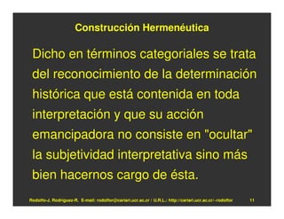 Construcción Hermenéutica

 Dicho en términos categoriales se trata
 del reconocimiento de la determinación
 histórica que está contenida en toda
 interpretación y que su acción
 emancipadora no consiste en "ocultar"
 la subjetividad interpretativa sino más
 bien hacernos cargo de ésta.
Rodolfo-J. Rodríguez-R. E-mail: rodolfor@cariari.ucr.ac.cr / U.R.L.: http://cariari.ucr.ac.cr/~rodolfor   11
 
