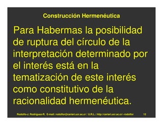 Construcción Hermenéutica

Para Habermas la posibilidad
de ruptura del círculo de la
interpretación determinado por
el interés está en la
tematización de este interés
como constitutivo de la
racionalidad hermenéutica.
Rodolfo-J. Rodríguez-R. E-mail: rodolfor@cariari.ucr.ac.cr / U.R.L.: http://cariari.ucr.ac.cr/~rodolfor   12
 