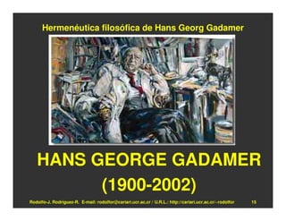 Hermenéutica filosófica de Hans Georg Gadamer




   HANS GEORGE GADAMER
         (1900-2002)
Rodolfo-J. Rodríguez-R. E-mail: rodolfor@cariari.ucr.ac.cr / U.R.L.: http://cariari.ucr.ac.cr/~rodolfor   15
 
