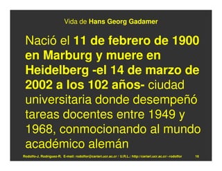 Vida de Hans Georg Gadamer


 Nació el 11 de febrero de 1900
 en Marburg y muere en
 Heidelberg -el 14 de marzo de
 2002 a los 102 años- ciudad
 universitaria donde desempeñó
 tareas docentes entre 1949 y
 1968, conmocionando al mundo
 académico alemán
Rodolfo-J. Rodríguez-R. E-mail: rodolfor@cariari.ucr.ac.cr / U.R.L.: http://cariari.ucr.ac.cr/~rodolfor   16
 