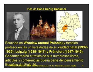 Vida de Hans Georg Gadamer




Educado en Wroclaw (actual Polonia) y también
profesor en las universidades de su ciudad natal (1937-
1939), Leipzig (1939-1947) y Fráncfort (1947-1949),
Gadamer marcó a través de sus numerosos libros,
artículos y conferencias buena parte del pensamiento
filosófico del Siglo rodolfor@cariari.ucr.ac.cr / U.R.L.: http://cariari.ucr.ac.cr/~rodolfor
    Rodolfo-J. Rodríguez-R. E-mail: 20.                                                      17
 