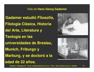 Vida de Hans Georg Gadamer


Gadamer estudió Filosofía,
Filología Clásica, Historia
del Arte, Literatura y
Teología en las
universidades de Breslau,
Munich, Friburgo y
Marburg, y se doctoró a la
edad de 22 años.
  Rodolfo-J. Rodríguez-R. E-mail: rodolfor@cariari.ucr.ac.cr / U.R.L.: http://cariari.ucr.ac.cr/~rodolfor   18
 