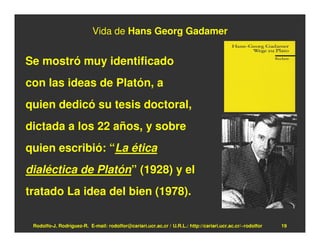 Vida de Hans Georg Gadamer


Se mostró muy identificado
con las ideas de Platón, a
quien dedicó su tesis doctoral,
dictada a los 22 años, y sobre
quien escribió: “La ética
dialéctica de Platón” (1928) y el
tratado La idea del bien (1978).

 Rodolfo-J. Rodríguez-R. E-mail: rodolfor@cariari.ucr.ac.cr / U.R.L.: http://cariari.ucr.ac.cr/~rodolfor   19
 