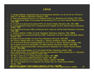 Libros
•    1. Verdad y Método. Fundamentos de una hermenéutica filosófica., trd. de la 5ª ed. de 1975 por A.
     Agud y R. de Agapito, Salamanca, Sígueme, 1999..
•    2. Nueva Antropología,(Dirección), trd. Margarita Costa, 3 vl., Barcelona, Ed. Omega, 1975-1976.
•    3. La dialéctica de Hegel. Cinco ensayos hermenéuticos.(1971), trd. de M. Garrido, Madrid, Cátedra.
     1980. [HD]
•    4. La razón en la época de la ciencia.(1976), trd. Grazón Valdés, Barcelona, Alfa, 1981. [RC]
•    5. La actualidad de lo bello,(1977), introducción de R. Argullol; trd. de A. Gómez Ramos, Barcelona,
     Paidós, 1990.
•    6. La herencia de Europa (1989), introducción de E. Lledó; trd. de Pilar Giralt, Barcelona, Península,
     1990. [HE]
•    7. Verdad y Método II (1986), trd. de M. Olasagasti, Salamanca, Sígueme, 1992. [VM II]
•    8. El problema de la conciencia histórica (1963), introducción y trd. de D. Agustín Moratalla, Madrid,
     Tecnos, 1993.
•    9. Elogio de la teoría(1984), trd. Anna Poca, Barcelona, Península, 1993. [ET]
•    10. Poema y diálogo(1990), trd. D. Najmías y J. Navarro, Barcelona, Gedisa, 1993.[PD]
•    11. El inicio de la filosofía occidental(1988), trd. R.A. Díez y C. Blanco, Barcelona, Paidós. 1995.
•    12. El estado oculto de la salud(1993), trd. Nélida Machain, Barcelona, Gedisa, 1996. [ES]
•    13. Estética y hermenéutica(1986), introducción de A. Gabilondo; trd. A. Gómez Ramos, Madrid,
     Tecnos, 1996. [EH]
•    14. Mis años de aprendizaje., trd. R. Fernández de Mauri, Barcelona, Herder, 1996.
•    15. R. KOSELLECK / H-G. GADAMER, Historia y hermenéutica (1993), introducción J.L. Villacañas-
     F.Oncina; trd. F. Oncina, Barcelona, Paidós, 1997.
•    16. Mito y razón, trd. J.F. Zúñiga, Barcelona, Paidós, 1997. [MR]
•    17. Arte y verdad de la palabra, Barcelona, Paidós, 1997. [AP]
•    18. El giro hermenéutico, trd. Arturo Parada, Madrid, Cátedra, 1998 [GH]
•    19. En conversación con H.G.-Gadamer, ed. Carsten Dutt, trd. Teresa Rocha. Madrid,
•    Tecnos, 1998.
•    20. Poema y diálogo, tr Daniel Najmía, Barcelona, Gedisa, 1999.[PD]
    Rodolfo-J. Rodríguez-R. E-mail: rodolfor@cariari.ucr.ac.cr / U.R.L.: http://cariari.ucr.ac.cr/~rodolfor   20
 