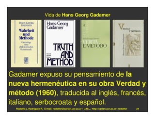 Vida de Hans Georg Gadamer




Gadamer expuso su pensamiento de la
nueva hermenéutica en su obra Verdad y
método (1960), traducida al inglés, francés,
italiano, serbocroata y español.
  Rodolfo-J. Rodríguez-R. E-mail: rodolfor@cariari.ucr.ac.cr / U.R.L.: http://cariari.ucr.ac.cr/~rodolfor   24
 