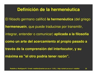 Definición de la hermenéutica

El filósofo germano calificó la hermenéutica (del griego

hermeneuein, que puede traducirse por transmitir,

integrar, entender o comunicar) aplicada a la filosofía

como un arte del acercamiento al propio pasado a

través de la comprensión del interlocutor, y su

máxima es "el otro podría tener razón".


   Rodolfo-J. Rodríguez-R. E-mail: rodolfor@cariari.ucr.ac.cr / U.R.L.: http://cariari.ucr.ac.cr/~rodolfor   25
 