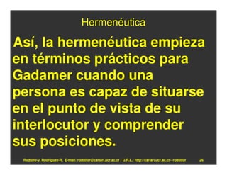 Hermenéutica

Así, la hermenéutica empieza
en términos prácticos para
Gadamer cuando una
persona es capaz de situarse
en el punto de vista de su
interlocutor y comprender
sus posiciones.
 Rodolfo-J. Rodríguez-R. E-mail: rodolfor@cariari.ucr.ac.cr / U.R.L.: http://cariari.ucr.ac.cr/~rodolfor   26
 