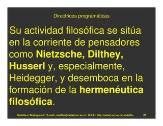 Directrices programáticas


Su actividad filosófica se sitúa
en la corriente de pensadores
como Nietzsche, Dilthey,
Husserl y, especialmente,
Heidegger, y desemboca en la
formación de la hermenéutica
filosófica.
 Rodolfo-J. Rodríguez-R. E-mail: rodolfor@cariari.ucr.ac.cr / U.R.L.: http://cariari.ucr.ac.cr/~rodolfor   27
 