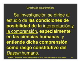 Directrices programáticas


    Su investigación se dirige al
estudio de las condiciones de
posibilidad de la interpretación y
la comprensión, especialmente
en las ciencias humanas, y
entiende dicha comprensión
como rasgo constitutivo del
Dasein humano.
Rodolfo-J. Rodríguez-R. E-mail: rodolfor@cariari.ucr.ac.cr / U.R.L.: http://cariari.ucr.ac.cr/~rodolfor   28
 